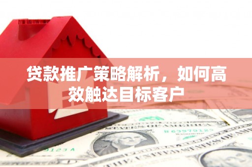 三明贷款推广策略解析，如何高效触达目标客户