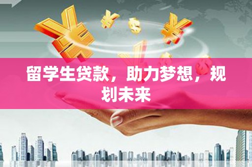 三明留学生贷款，助力梦想，规划未来