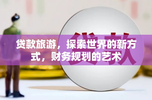三明贷款旅游，探索世界的新方式，财务规划的艺术