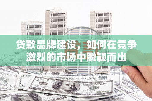 三明贷款品牌建设，如何在竞争激烈的市场中脱颖而出