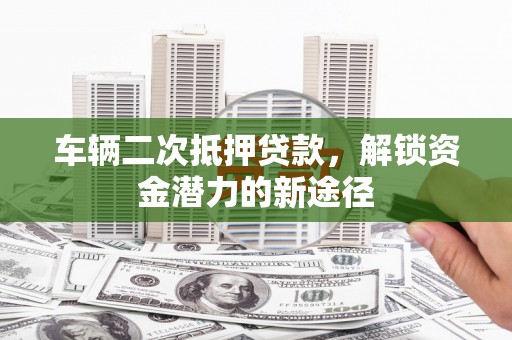 三明车辆二次抵押贷款，解锁资金潜力的新途径