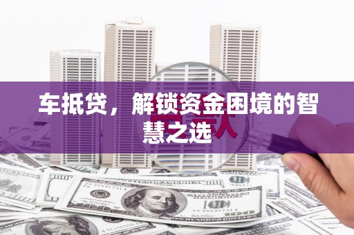 三明车抵贷，解锁资金困境的智慧之选