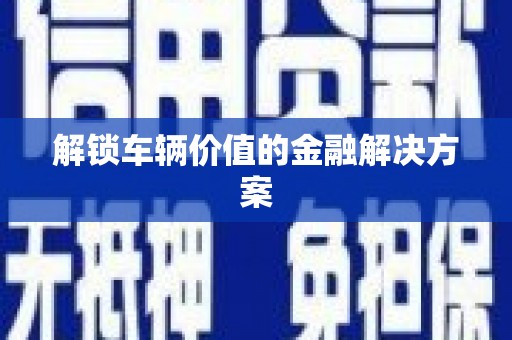 三明解锁车辆价值的金融解决方案